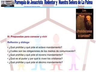 Diócesis de Asidonia-Jerez Pastoral
Familiar
III. Propuestas para conocer y vivir
Reflexión y diálogo
• ¿Qué prohíbe y qué pide el octavo mandamiento?
• ¿Cuáles son las obligaciones de los medios de comunicación?
• ¿Qué prohíbe y qué pide el noveno mandamiento?
• ¿Qué es el pudor y por qué lo viven los cristianos?
• ¿Qué prohíbe y qué pide el décimo mandamiento?
 