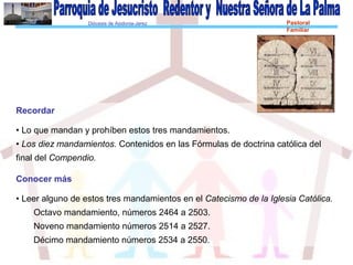 Diócesis de Asidonia-Jerez Pastoral
Familiar
Recordar
• Lo que mandan y prohíben estos tres mandamientos.
• Los diez mandamientos. Contenidos en las Fórmulas de doctrina católica del
final del Compendio.
Conocer más
• Leer alguno de estos tres mandamientos en el Catecismo de la Iglesia Católica.
Octavo mandamiento, números 2464 a 2503.
Noveno mandamiento números 2514 a 2527.
Décimo mandamiento números 2534 a 2550.
 