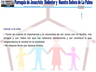 Diócesis de Asidonia-Jerez Pastoral
Familiar
Llevar a la vida
• Tener en cuanta la importancia y la necesidad de ser veraz con mi familia, mis
amigos y con todos los que me relaciono diariamente y así contribuir a que
resplandezca la verdad en la sociedad
• No dejarse llevar por deseos ilícitos.
 