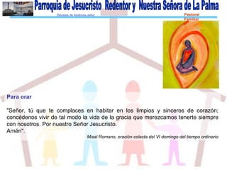 Diócesis de Asidonia-Jerez Pastoral
Familiar
Para orar
"Señor, tú que te complaces en habitar en los limpios y sinceros de corazón;
concédenos vivir de tal modo la vida de la gracia que merezcamos tenerte siempre
con nosotros. Por nuestro Señor Jesucristo.
Amén".
Misal Romano, oración colecta del VI domingo del tiempo ordinario
 