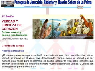 Diócesis de Asidonia-Jerez Pastoral
Familiar
31ª Sesión
VERDAD Y
LIMPIEZA DE
CORAZON
Octavo, noveno y
décimo mandamientos
Compendio, números 521 a 533
I. Puntos de partida
Nuestras preguntas
¿Creemos que existe alguna verdad? La experiencia nos dice que el hombre, sin la
verdad, se mueve en el vacío, vive desorientado. Porque existe la verdad y el ser
humano está hecho para encontrarla, es posible asentar la vida sobre certezas que
orientan la existencia y el actuar del hombre ¿Cómo acceder a la verdad? ¿Cuáles son
las exigencias para encontrarla?
 