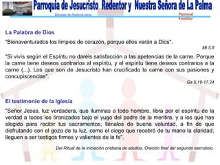 Diócesis de Asidonia-Jerez Pastoral
Familiar
La Palabra de Dios
"Bienaventurados los limpios de corazón, porque ellos verán a Dios".
Mt 5,8
"Si vivís según el Espíritu no daréis satisfacción a las apetencias de la carne. Porque
la carne tiene deseos contrarios al espíritu, y el espíritu tiene deseos contrarios a la
carne (...). Los que son de Jesucristo han crucificado la carne con sus pasiones y
concupiscencias".
Ga 5,16-17.24
El testimonio de la Iglesia
"Señor Jesús, luz verdadera, que iluminas a todo hombre, libra por el espíritu de la
verdad a todos los tiranizados bajo el yugo del padre de la mentira, y a los que has
elegido para recibir tus sacramentos, llénalos de buena voluntad, a fin de que
disfrutando con el gozo de tu luz, como el ciego que recobró de tu mano la claridad,
lleguen a ser testigos firmes y valientes de la fe".
Del Ritual de la iniciación cristiana de adultos. Oración final del segundo escrutinio.
 