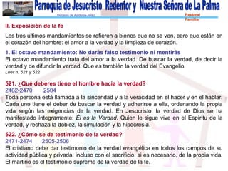 Diócesis de Asidonia-Jerez Pastoral
Familiar
II. Exposición de la fe
Los tres últimos mandamientos se refieren a bienes que no se ven, pero que están en
el corazón del hombre: el amor a la verdad y la limpieza de corazón.
1. El octavo mandamiento: No darás falso testimonio ni mentirás
El octavo mandamiento trata del amor a la verdad. De buscar la verdad, de decir la
verdad y de difundir la verdad. Que es también la verdad del Evangelio.
Leer n. 521 y 522
521. ¿Qué deberes tiene el hombre hacia la verdad?
2462-2470 2504
Toda persona está llamada a la sinceridad y a la veracidad en el hacer y en el hablar.
Cada uno tiene el deber de buscar la verdad y adherirse a ella, ordenando la propia
vida según las exigencias de la verdad. En Jesucristo, la verdad de Dios se ha
manifestado íntegramente: Él es la Verdad. Quien le sigue vive en el Espíritu de la
verdad, y rechaza la doblez, la simulación y la hipocresía.
522. ¿Cómo se da testimonio de la verdad?
2471-2474 2505-2506
El cristiano debe dar testimonio de la verdad evangélica en todos los campos de su
actividad pública y privada; incluso con el sacrificio, si es necesario, de la propia vida.
El martirio es el testimonio supremo de la verdad de la fe.
 