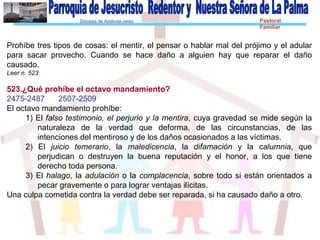 Diócesis de Asidonia-Jerez Pastoral
Familiar
Prohíbe tres tipos de cosas: el mentir, el pensar o hablar mal del prójimo y el adular
para sacar provecho. Cuando se hace daño a alguien hay que reparar el daño
causado.
Leer n. 523
523.¿Qué prohíbe el octavo mandamiento?
2475-2487 2507-2509
El octavo mandamiento prohíbe:
1) El falso testimonio, el perjurio y la mentira, cuya gravedad se mide según la
naturaleza de la verdad que deforma, de las circunstancias, de las
intenciones del mentiroso y de los daños ocasionados a las víctimas.
2) El juicio temerario, la maledicencia, la difamación y la calumnia, que
perjudican o destruyen la buena reputación y el honor, a los que tiene
derecho toda persona.
3) El halago, la adulación o la complacencia, sobre todo si están orientados a
pecar gravemente o para lograr ventajas ilícitas.
Una culpa cometida contra la verdad debe ser reparada, si ha causado daño a otro.
 