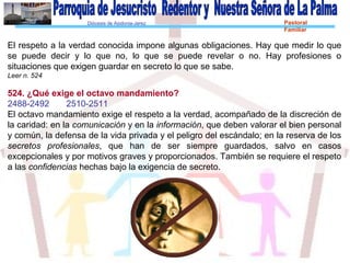Diócesis de Asidonia-Jerez Pastoral
Familiar
El respeto a la verdad conocida impone algunas obligaciones. Hay que medir lo que
se puede decir y lo que no, lo que se puede revelar o no. Hay profesiones o
situaciones que exigen guardar en secreto lo que se sabe.
Leer n. 524
524. ¿Qué exige el octavo mandamiento?
2488-2492 2510-2511
El octavo mandamiento exige el respeto a la verdad, acompañado de la discreción de
la caridad: en la comunicación y en la información, que deben valorar el bien personal
y común, la defensa de la vida privada y el peligro del escándalo; en la reserva de los
secretos profesionales, que han de ser siempre guardados, salvo en casos
excepcionales y por motivos graves y proporcionados. También se requiere el respeto
a las confidencias hechas bajo la exigencia de secreto.
 