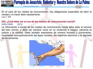 Diócesis de Asidonia-Jerez Pastoral
Familiar
En el caso de los medios de comunicación, hay obligaciones especiales de decir la
verdad y no hacer daño injustamente.
Leer n. 525
525. ¿Cuál debe ser el uso de los medios de comunicación social?
2493-2499 2512
La información a través de los medios de comunicación social debe estar al servicio
del bien común, y debe ser siempre veraz en su contenido e íntegra, salvando la
justicia y la caridad. Debe también expresarse de manera honesta y conveniente,
respetando escrupulosamente las leyes morales, los legítimos derechos y la dignidad
de las personas.
 