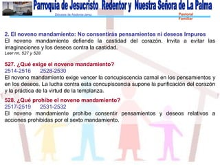 Diócesis de Asidonia-Jerez Pastoral
Familiar
2. El noveno mandamiento: No consentirás pensamientos ni deseos Impuros
El noveno mandamiento defiende la castidad del corazón. Invita a evitar las
imaginaciones y los deseos contra la castidad.
Leer nn, 527 y 528
527. ¿Qué exige el noveno mandamiento?
2514-2516 2528-2530
El noveno mandamiento exige vencer la concupiscencia carnal en los pensamientos y
en los deseos. La lucha contra esta concupiscencia supone la purificación del corazón
y la práctica de la virtud de la templanza.
528. ¿Qué prohíbe el noveno mandamiento?
2517-2519 2531-2532
El noveno mandamiento prohíbe consentir pensamientos y deseos relativos a
acciones prohibidas por el sexto mandamiento.
 