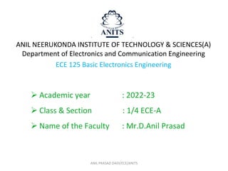 ANIL PRASAD DADI/ECE/ANITS
ANIL NEERUKONDA INSTITUTE OF TECHNOLOGY & SCIENCES(A)
Department of Electronics and Communication Engineering
ECE 125 Basic Electronics Engineering
 Academic year : 2022-23
 Class & Section : 1/4 ECE-A
 Name of the Faculty : Mr.D.Anil Prasad
 