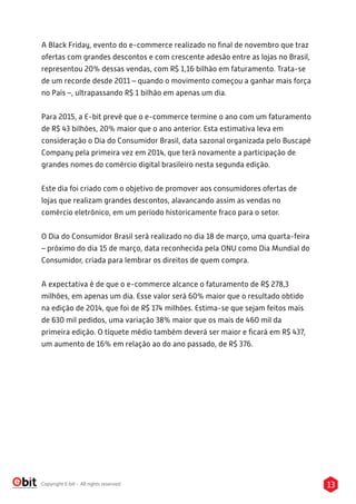 13Copyright E-bit - All rights reserved
A Black Friday, evento do e-commerce realizado no ﬁnal de novembro que traz
ofertas com grandes descontos e com crescente adesão entre as lojas no Brasil,
representou 20% dessas vendas, com R$ 1,16 bilhão em faturamento. Trata-se
de um recorde desde 2011 – quando o movimento começou a ganhar mais força
no País –, ultrapassando R$ 1 bilhão em apenas um dia.
Para 2015, a E-bit prevê que o e-commerce termine o ano com um faturamento
de R$ 43 bilhões, 20% maior que o ano anterior. Esta estimativa leva em
consideração o Dia do Consumidor Brasil, data sazonal organizada pelo Buscapé
Company pela primeira vez em 2014, que terá novamente a participação de
grandes nomes do comércio digital brasileiro nesta segunda edição.
Este dia foi criado com o objetivo de promover aos consumidores ofertas de
lojas que realizam grandes descontos, alavancando assim as vendas no
comércio eletrônico, em um período historicamente fraco para o setor.
O Dia do Consumidor Brasil será realizado no dia 18 de março, uma quarta-feira
– próximo do dia 15 de março, data reconhecida pela ONU como Dia Mundial do
Consumidor, criada para lembrar os direitos de quem compra.
A expectativa é de que o e-commerce alcance o faturamento de R$ 278,3
milhões, em apenas um dia. Esse valor será 60% maior que o resultado obtido
na edição de 2014, que foi de R$ 174 milhões. Estima-se que sejam feitos mais
de 630 mil pedidos, uma variação 38% maior que os mais de 460 mil da
primeira edição. O tíquete médio também deverá ser maior e ﬁcará em R$ 437,
um aumento de 16% em relação ao do ano passado, de R$ 376.
 
