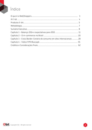 2Copyright E-bit - All rights reserved
Índice
O que é o WebShoppers.......................................................................................................... 3
A E-bit ........................................................................................................................................... 4
Produtos E-bit.............................................................................................................................. 5
Metodologia.................................................................................................................................. 7
Sumário Executivo...................................................................................................................... 8
Capítulo 1 - Balanço 2014 e expectativas para 2015 .................................................... 11
Capítulo 2 - O m-commerce no Brasil .............................................................................. 20
Capítulo 3 - Cross Border: Cenário do consumo em sites internacionais ............. 28
Capítulo 4 - Índice FIPE/Buscapé........................................................................................ 55
Créditos e Considerações ﬁnais........................................................................................... 62
 