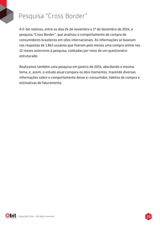 29Copyright E-bit - All rights reserved
A E-bit realizou, entre os dias 24 de novembro e 1º de dezembro de 2014, a
pesquisa “Cross Border”, que analisou o comportamento de compra de
consumidores brasileiros em sites internacionais. As informações se baseiam
nas respostas de 1.843 usuários que ﬁzeram pelo menos uma compra online nos
12 meses anteriores à pesquisa, coletadas por meio de um questionário
estruturado.
Realizamos também uma pesquisa em janeiro de 2014, abordando o mesmo
tema, e, assim, o estudo atual compara os dois momentos, trazendo diversas
informações sobre o comportamento desse e-consumidor, hábitos de compra e
estimativas de faturamento.
Pesquisa “Cross Border”
 