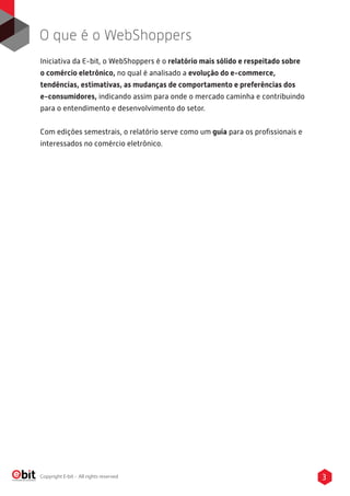 3Copyright E-bit - All rights reserved
Iniciativa da E-bit, o WebShoppers é o relatório mais sólido e respeitado sobre
o comércio eletrônico, no qual é analisado a evolução do e-commerce,
tendências, estimativas, as mudanças de comportamento e preferências dos
e-consumidores, indicando assim para onde o mercado caminha e contribuindo
para o entendimento e desenvolvimento do setor.
Com edições semestrais, o relatório serve como um guia para os proﬁssionais e
interessados no comércio eletrônico.
O que é o WebShoppers
 