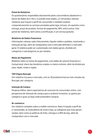 5Copyright E-bit - All rights reserved
Painel de Relatórios
Os questionários respondidos diariamente pelos consumidores abastecem o
banco de dados da E-bit e, cruzando esses dados, a E-bit produz valiosos
relatórios que traçam o perﬁl do consumidor e também avaliam
comparativamente os serviços prestados pelas lojas virtuais, em quesitos como
entrega, preço do produto, formas de pagamento, NPS, entre outros. Este
painel de relatórios, bem como a certiﬁcação, é um serviço gratuito.
Relatórios de Dados Financeiros
Informações valiosas sobre faturamento, tíquete médio e pedidos, mostrando a
evolução da loja, além do comparativo com o mercado deﬁnido e o mercado
geral. O relatório pode ser customizado com dados gerais, dividido em
categorias e subcategorias ou por estados.
Meios de Pagamento
Relatório sobre os meios de pagamento, com dados de volume ﬁnanceiro e
transacional, share das bandeiras usadas e o banco emissor, além da divisão por
sexo, idade, renda e região.
TOP Cliques Buscapé
Um relatório rico para o mercado, com os 20 produtos/marcas mais clicados do
Buscapé, por categoria.
Intenção de Compra
Pesquisa Adhoc sobre expectativas de consumo do consumidor online, com
perspectiva de intenção de compra para o próximo trimestre, os gastos por
categoria e quais as lojas onde pretendem comprar.
M-commerce
Um relatório completo sobre o mobile commerce. Nele é traçado o perﬁl do
e-consumidor, os motivadores de visita à loja, as categorias que mais geram
vendas, bem como as políticas de frete, entrega e o NPS da loja, além do
comparativo com o mercado.
 