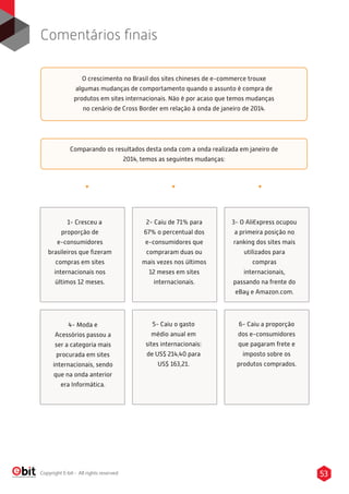 53Copyright E-bit - All rights reserved
Comentários ﬁnais
O crescimento no Brasil dos sites chineses de e-commerce trouxe
algumas mudanças de comportamento quando o assunto é compra de
produtos em sites internacionais. Não é por acaso que temos mudanças
no cenário de Cross Border em relação à onda de janeiro de 2014.
Comparando os resultados desta onda com a onda realizada em janeiro de
2014, temos as seguintes mudanças:
1- Cresceu a
proporção de
e-consumidores
brasileiros que ﬁzeram
compras em sites
internacionais nos
últimos 12 meses.
2- Caiu de 71% para
67% o percentual dos
e-consumidores que
compraram duas ou
mais vezes nos últimos
12 meses em sites
internacionais.
3- O AliExpress ocupou
a primeira posição no
ranking dos sites mais
utilizados para
compras
internacionais,
passando na frente do
eBay e Amazon.com.
4- Moda e
Acessórios passou a
ser a categoria mais
procurada em sites
internacionais, sendo
que na onda anterior
era Informática.
5- Caiu o gasto
médio anual em
sites internacionais:
de US$ 214,40 para
US$ 163,21.
6- Caiu a proporção
dos e-consumidores
que pagaram frete e
imposto sobre os
produtos comprados.
 