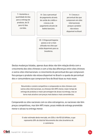 54Copyright E-bit - All rights reserved
7- Aumentou a
quantidade de dias
para a entrega de
produtos, de 32
para 42 dias
corridos.
8- Caiu o percentual
de pagamento através
de cartão de crédito e
cresceu o de
pagamento através de
boleto bancário.
9- Cresceu o
percentual dos que
compraram em sites
internacionais
porque o produto
não estava
disponível no Brasil.
10- A língua portuguesa
passou a ser a mais
utilizada nos sites que
estão disponíveis para os
brasileiros.
Destas mudanças listadas, apenas duas delas não têm relação direta com o
crescimento dos sites chineses e com a lista das diferenças entre sites chineses
e outros sites internacionais: o crescimento do percentual dos que compraram
fora porque o produto não estava disponível no Brasil e a queda do percentual
dos e-consumidores que compraram fora do Brasil duas ou mais vezes.
Resumindo o cenário competitivo e comparando os sites chineses com
outros sites internacionais, os chineses têm NPS menor, maior tempo de
entrega de produtos e maior percentagem de atraso na entrega, mas se
torna mais atrativo com preços mais baixos e mais conveniências.
Comparando os sites nacionais com os sites estrangeiros, os nacionais não têm
preços competitivos, mas têm NPS maior, prazo médio de entrega prometido
menor e atraso na entrega menor.
O valor estimado deste mercado, em 2014, é de R$ 6,6 bilhões, o que
representa 18% do total de faturamento dos sites brasileiros de
e-commerce.
 