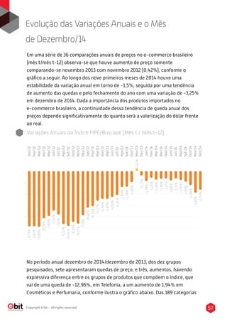 57Copyright E-bit - All rights reserved
Jan/12
Fev/12
Mar/12
Abr/12
Mai/12
Jun/12
Jul/12
Ago/12
Set/12
Out/12
Nov/12
Dez/12
Jan/13
Fev/13
Mar/13
Abr/13
Mai/13
Jun/13
Jul/13
Ago/13
Set/13
Out/13
Nov/13
Dez/13
Jan/14
Fev/14
Mar/14
Abr/14
Mai/14
Jun/14
Jul/14
Ago/14
Set/14
Out/14
Nov/14
Dez/14
-9,73%
-8,29%
-7,89%
-7,02%
-7,67%
-9,32%
-9,64%
-8,92%
-9,25%
-7,79%
-6,42%
-6,13%
-5,22%
-4,94%
-4,87%
-4,59%
-2,83%
-4,24%
-2,78%
-9,81%
-9,85%
-1,99%
0,42%
-1,78%
-1,22%
-0,77%
-1,36%
-1,48%
-1,31%
-1,66%
-1,27%
-1,56%
-1,89%
-2,48%
-3,83%
-3,25%
Em uma série de 36 comparações anuais de preços no e-commerce brasileiro
(mês t/mês t-12) observa-se que houve aumento de preço somente
comparando-se novembro 2013 com novembro 2012 (0,42%), conforme o
gráﬁco a seguir. Ao longo dos nove primeiros meses de 2014 houve uma
estabilidade da variação anual em torno de -1,5%, seguida por uma tendência
de aumento das quedas e pelo fechamento do ano com uma variação de -3,25%
em dezembro de 2014. Dada a importância dos produtos importados no
e-commerce brasileiro, a continuidade dessa tendência de queda anual dos
preços depende signiﬁcativamente do quanto será a valorização do dólar frente
ao real.
Evolução das Variações Anuais e o Mês
de Dezembro/14
No período anual dezembro de 2014/dezembro de 2013, dos dez grupos
pesquisados, sete apresentaram quedas de preço, e três, aumentos, havendo
expressiva diferença entre os grupos de produtos que compõem o índice, que
vai de uma queda de -12,96%, em Telefonia, a um aumento de 1,94% em
Cosméticos e Perfumaria, conforme ilustra o gráﬁco abaixo. Das 189 categorias
Variações Anuais do Índice FIPE/Buscapé (Mês t / Mês t-12)
 