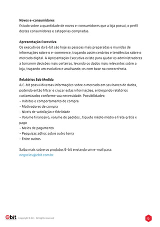 6Copyright E-bit - All rights reserved
Novos e-consumidores
Estudo sobre a quantidade de novos e-consumidores que a loja possui, o perﬁl
destes consumidores e categorias compradas.
Apresentação Executiva
Os executivos da E-bit são hoje as pessoas mais preparadas e munidas de
informações sobre o e-commerce, traçando assim cenários e tendências sobre o
mercado digital. A Apresentação Executiva existe para ajudar os administradores
a tomarem decisões mais certeiras, levando os dados mais relevantes sobre a
loja, traçando um evolutivo e analisando-os com base na concorrência.
Relatórios Sob Medida
A E-bit possui diversas informações sobre o mercado em seu banco de dados,
podendo então ﬁltrar e cruzar estas informações, entregando relatórios
customizados conforme sua necessidade. Possibilidades:
- Hábitos e comportamento de compra
- Motivadores de compra
- Níveis de satisfação e ﬁdelidade
- Volume ﬁnanceiro, volume de pedidos , tíquete médio médio e frete grátis x
pago
- Meios de pagamento
- Pesquisas adhoc sobre outro tema
- Entre outros
Saiba mais sobre os produtos E-bit enviando um e-mail para:
negocios@ebit.com.br.
 