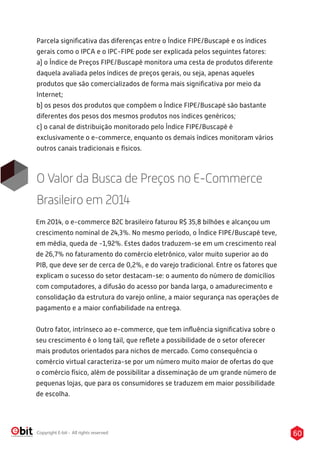60Copyright E-bit - All rights reserved
Parcela signiﬁcativa das diferenças entre o Índice FIPE/Buscapé e os índices
gerais como o IPCA e o IPC-FIPE pode ser explicada pelos seguintes fatores:
a) o Índice de Preços FIPE/Buscapé monitora uma cesta de produtos diferente
daquela avaliada pelos índices de preços gerais, ou seja, apenas aqueles
produtos que são comercializados de forma mais signiﬁcativa por meio da
Internet;
b) os pesos dos produtos que compõem o Índice FIPE/Buscapé são bastante
diferentes dos pesos dos mesmos produtos nos índices genéricos;
c) o canal de distribuição monitorado pelo Índice FIPE/Buscapé é
exclusivamente o e-commerce, enquanto os demais índices monitoram vários
outros canais tradicionais e físicos.
O Valor da Busca de Preços no E-Commerce
Brasileiro em 2014
Em 2014, o e-commerce B2C brasileiro faturou R$ 35,8 bilhões e alcançou um
crescimento nominal de 24,3%. No mesmo período, o Índice FIPE/Buscapé teve,
em média, queda de -1,92%. Estes dados traduzem-se em um crescimento real
de 26,7% no faturamento do comércio eletrônico, valor muito superior ao do
PIB, que deve ser de cerca de 0,2%, e do varejo tradicional. Entre os fatores que
explicam o sucesso do setor destacam-se: o aumento do número de domicílios
com computadores, a difusão do acesso por banda larga, o amadurecimento e
consolidação da estrutura do varejo online, a maior segurança nas operações de
pagamento e a maior conﬁabilidade na entrega.
Outro fator, intrínseco ao e-commerce, que tem inﬂuência signiﬁcativa sobre o
seu crescimento é o long tail, que reﬂete a possibilidade de o setor oferecer
mais produtos orientados para nichos de mercado. Como consequência o
comércio virtual caracteriza-se por um número muito maior de ofertas do que
o comércio físico, além de possibilitar a disseminação de um grande número de
pequenas lojas, que para os consumidores se traduzem em maior possibilidade
de escolha.
 