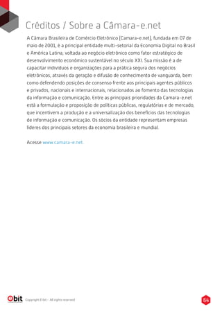 64Copyright E-bit - All rights reserved
A Câmara Brasileira de Comércio Eletrônico (Camara-e.net), fundada em 07 de
maio de 2001, é a principal entidade multi-setorial da Economia Digital no Brasil
e América Latina, voltada ao negócio eletrônico como fator estratégico de
desenvolvimento econômico sustentável no século XXI. Sua missão é a de
capacitar indivíduos e organizações para a prática segura dos negócios
eletrônicos, através da geração e difusão de conhecimento de vanguarda, bem
como defendendo posições de consenso frente aos principais agentes públicos
e privados, nacionais e internacionais, relacionados ao fomento das tecnologias
da informação e comunicação. Entre as principais prioridades da Camara-e.net
está a formulação e proposição de políticas públicas, regulatórias e de mercado,
que incentivem a produção e a universalização dos benefícios das tecnologias
de informação e comunicação. Os sócios da entidade representam empresas
líderes dos principais setores da economia brasileira e mundial.
Acesse www.camara-e.net.
Créditos / Sobre a Câmara-e.net
 