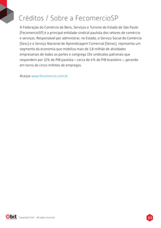 63Copyright E-bit - All rights reserved
A Federação do Comércio de Bens, Serviços e Turismo do Estado de São Paulo
(FecomercioSP) é a principal entidade sindical paulista dos setores de comércio
e serviços. Responsável por administrar, no Estado, o Serviço Social do Comércio
(Sesc) e o Serviço Nacional de Aprendizagem Comercial (Senac), representa um
segmento da economia que mobiliza mais de 1,8 milhão de atividades
empresariais de todos os portes e congrega 154 sindicatos patronais que
respondem por 11% do PIB paulista – cerca de 4% do PIB brasileiro –, gerando
em torno de cinco milhões de empregos.
Acesse www.fecomercio.com.br.
Créditos / Sobre a FecomercioSP
 