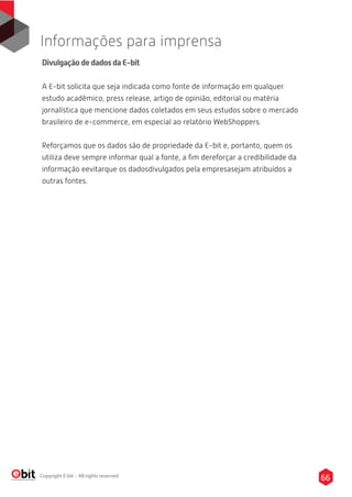 65Copyright E-bit - All rights reserved
66
Informações para imprensa
Divulgação de dados da E-bit
A E-bit solicita que seja indicada como fonte de informação em qualquer
estudo acadêmico, press release, artigo de opinião, editorial ou matéria
jornalística que mencione dados coletados em seus estudos sobre o mercado
brasileiro de e-commerce, em especial ao relatório WebShoppers.
Reforçamos que os dados são de propriedade da E-bit e, portanto, quem os
utiliza deve sempre informar qual a fonte, a ﬁm dereforçar a credibilidade da
informação eevitarque os dadosdivulgados pela empresasejam atribuídos a
outras fontes.
 