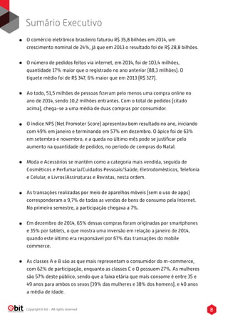 8Copyright E-bit - All rights reserved
Sumário Executivo
O comércio eletrônico brasileiro faturou R$ 35,8 bilhões em 2014, um
crescimento nominal de 24%, já que em 2013 o resultado foi de R$ 28,8 bilhões.
O número de pedidos feitos via internet, em 2014, foi de 103,4 milhões,
quantidade 17% maior que o registrado no ano anterior (88,3 milhões). O
tíquete médio foi de R$ 347, 6% maior que em 2013 (R$ 327).
Ao todo, 51,5 milhões de pessoas ﬁzeram pelo menos uma compra online no
ano de 2014, sendo 10,2 milhões entrantes. Com o total de pedidos (citado
acima), chega-se a uma média de duas compras por consumidor.
O índice NPS (Net Promoter Score) apresentou bom resultado no ano, iniciando
com 49% em janeiro e terminando em 57% em dezembro. O ápice foi de 63%
em setembro e novembro, e a queda no último mês pode se justiﬁcar pelo
aumento na quantidade de pedidos, no período de compras do Natal.
Moda e Acessórios se mantém como a categoria mais vendida, seguida de
Cosméticos e Perfumaria/Cuidados Pessoais/Saúde, Eletrodomésticos, Telefonia
e Celular, e Livros/Assinaturas e Revistas, nesta ordem.
As transações realizadas por meio de aparelhos móveis (sem o uso de apps)
corresponderam a 9,7% de todas as vendas de bens de consumo pela Internet.
No primeiro semestre, a participação chegava a 7%.
Em dezembro de 2014, 65% dessas compras foram originadas por smartphones
e 35% por tablets, o que mostra uma inversão em relação a janeiro de 2014,
quando este último era responsável por 67% das transações do mobile
commerce.
As classes A e B são as que mais representam o consumidor do m-commerce,
com 62% de participação, enquanto as classes C e D possuem 27%. As mulheres
são 57% deste público, sendo que a faixa etária que mais consome é entre 35 e
49 anos para ambos os sexos (39% das mulheres e 38% dos homens), e 40 anos
a média de idade.
 