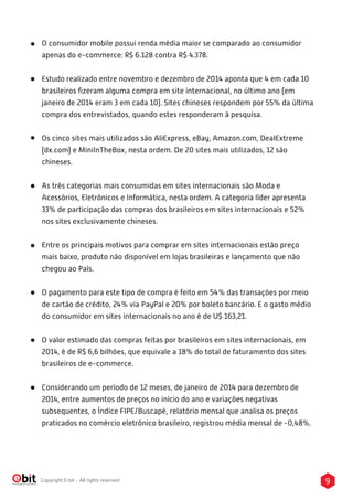 9Copyright E-bit - All rights reserved
O consumidor mobile possui renda média maior se comparado ao consumidor
apenas do e-commerce: R$ 6.128 contra R$ 4.378.
Estudo realizado entre novembro e dezembro de 2014 aponta que 4 em cada 10
brasileiros ﬁzeram alguma compra em site internacional, no último ano (em
janeiro de 2014 eram 3 em cada 10). Sites chineses respondem por 55% da última
compra dos entrevistados, quando estes responderam à pesquisa.
Os cinco sites mais utilizados são AliExpress, eBay, Amazon.com, DealExtreme
(dx.com) e MiniInTheBox, nesta ordem. De 20 sites mais utilizados, 12 são
chineses.
As três categorias mais consumidas em sites internacionais são Moda e
Acessórios, Eletrônicos e Informática, nesta ordem. A categoria líder apresenta
33% de participação das compras dos brasileiros em sites internacionais e 52%
nos sites exclusivamente chineses.
Entre os principais motivos para comprar em sites internacionais estão preço
mais baixo, produto não disponível em lojas brasileiras e lançamento que não
chegou ao País.
O pagamento para este tipo de compra é feito em 54% das transações por meio
de cartão de crédito, 24% via PayPal e 20% por boleto bancário. E o gasto médio
do consumidor em sites internacionais no ano é de U$ 163,21.
O valor estimado das compras feitas por brasileiros em sites internacionais, em
2014, é de R$ 6,6 bilhões, que equivale a 18% do total de faturamento dos sites
brasileiros de e-commerce.
Considerando um período de 12 meses, de janeiro de 2014 para dezembro de
2014, entre aumentos de preços no início do ano e variações negativas
subsequentes, o Índice FIPE/Buscapé, relatório mensal que analisa os preços
praticados no comércio eletrônico brasileiro, registrou média mensal de -0,48%.
 