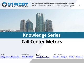 We deliver cost-effective outsourced technical support 
& help desk services, tailored to your company's specific needs. 
Knowledge Series 
Call Center Metrics 
Follow Us On: 
LinkedIn | Google+ | Twitter | Facebook 
Web: 
http://www.31west.net 
Toll Free: 
877-262-5030 
 