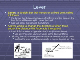 Lever
 Lever: a straight bar that moves on a fixed point called
a fulcrum.
 the longer the distance between effort force and the fulcrum, the
less force will be needed to move the load
 has two parts: the bar and the fulcrum
 A lever works to change the direction of effort force
and/or the distance the force acts throughout.
 Load & force move in opposite directions (1st
class lever)
 use gravity's pull on your own weight as the downward force
 Moving the fulcrum changes the distance needed to push down
 pushing the lever two feet down results in moving the rock up 1 foot
 