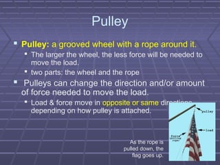 Pulley
 Pulley: a grooved wheel with a rope around it.
 The larger the wheel, the less force will be needed to
move the load.
 two parts: the wheel and the rope
 Pulleys can change the direction and/or amount
of force needed to move the load.
 Load & force move in opposite or same directions,
depending on how pulley is attached.
As the rope is
pulled down, the
flag goes up.
 
