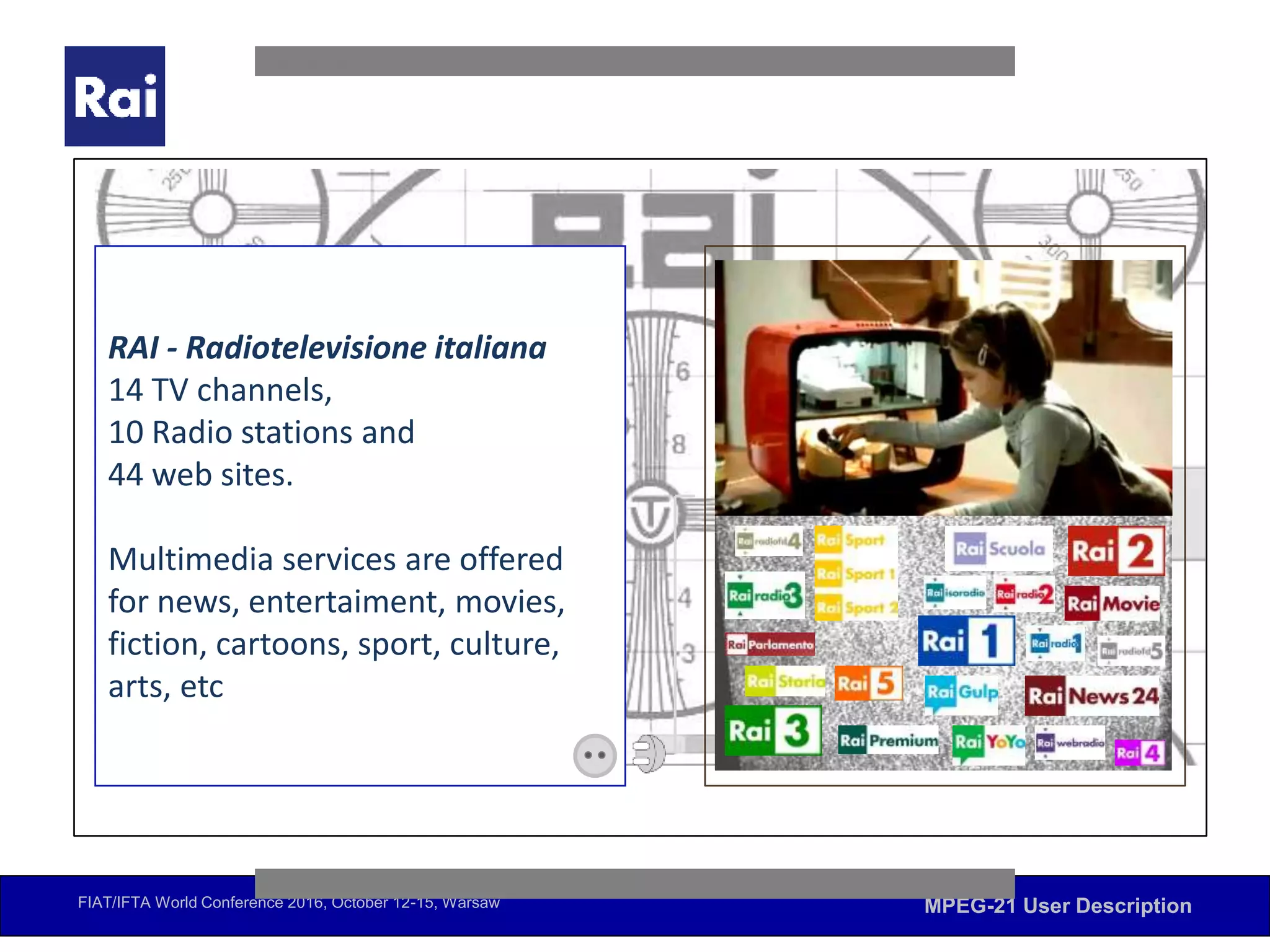 FIAT/IFTA World Conference 2016, October 12-15, Warsaw MPEG-21 User Description
EBU RecSys. December 1 and 2, 2015 – Yle (Helsinki)
The role of MPEG-21 User Description in recommendation issues
RAI - Radiotelevisione italiana
14 TV channels,
10 Radio stations and
44 web sites.
Multimedia services are offered
for news, entertaiment, movies,
fiction, cartoons, sport, culture,
arts, etc
 