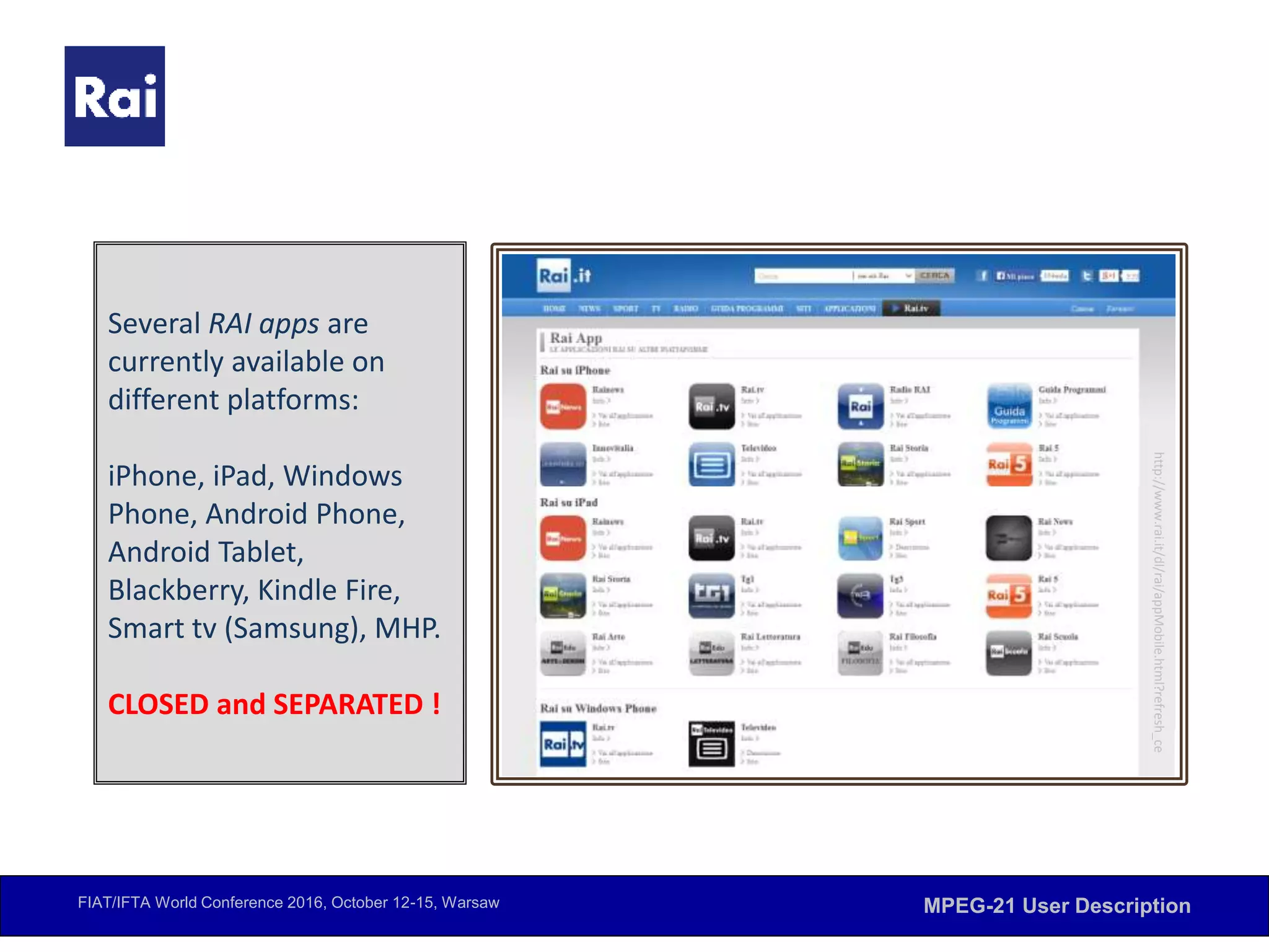 FIAT/IFTA World Conference 2016, October 12-15, Warsaw MPEG-21 User Description
Several RAI apps are
currently available on
different platforms:
iPhone, iPad, Windows
Phone, Android Phone,
Android Tablet,
Blackberry, Kindle Fire,
Smart tv (Samsung), MHP.
CLOSED and SEPARATED !
http://www.rai.it/dl/rai/appMobile.html?refresh_ce
 