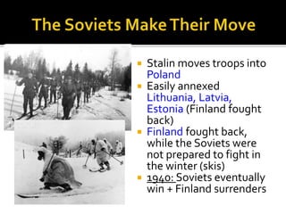  Stalin moves troops into
Poland
 Easily annexed
Lithuania, Latvia,
Estonia (Finland fought
back)
 Finland fought back,
while the Soviets were
not prepared to fight in
the winter (skis)
 1940: Soviets eventually
win + Finland surrenders
 