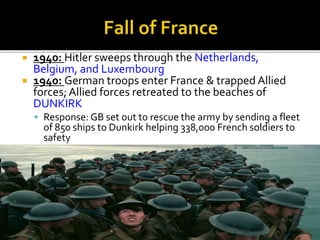  1940: Hitler sweeps through the Netherlands,
Belgium, and Luxembourg
 1940: German troops enter France & trapped Allied
forces; Allied forces retreated to the beaches of
DUNKIRK
 Response: GB set out to rescue the army by sending a fleet
of 850 ships to Dunkirk helping 338,000 French soldiers to
safety
 