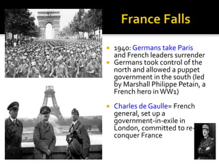  1940: Germans take Paris
and French leaders surrender
 Germans took control of the
north and allowed a puppet
government in the south (led
by Marshall Philippe Petain, a
French hero inWW1)
 Charles de Gaulle= French
general, set up a
government-in-exile in
London, committed to re-
conquer France
 