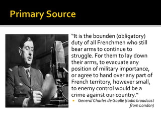  “It is the bounden (obligatory)
duty of all Frenchmen who still
bear arms to continue to
struggle. For them to lay down
their arms, to evacuate any
position of military importance,
or agree to hand over any part of
French territory, however small,
to enemy control would be a
crime against our country.”
 General Charles de Gaulle (radio broadcast
from London)
 