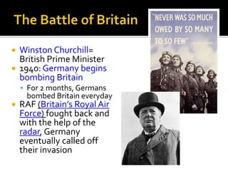  Winston Churchill=
British Prime Minister
 1940: Germany begins
bombing Britain
 For 2 months, Germans
bombed Britain everyday
 RAF (Britain’s Royal Air
Force) fought back and
with the help of the
radar, Germany
eventually called off
their invasion
 