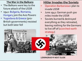 The War in the Balkans
• The Balkans were key to the
future attack of the USSR
• 1941: Bulgaria, Romania,
Hungary join the Axis Powers
• Yugoslavia & Greece (pro-
British governments) resisted
but both later fell
Hitler Invades the Soviets
• Operation Barbarossa= plan to
invade USSR
• June 1941: German push 500
miles inside the USSR
• Soviets burned & destroyed
everything as they retreated,
leaving nothing for the Germans
to live off of (scorched-earth
strategy)
LENINGRAD NEXT SLIDE
 