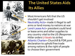  Most Americans felt that the US
shouldn’t get involved
 Neutrality Acts= made it illegal to sell
arms or lend money to nations at war
 Lend-LeaseAct= president could lend
or lease arms and other supplies to
any country vital to the US (Response:
Hitler orders U-boats to strike)
 Atlantic Charter= Churchill & FDR joint
declaration to uphold free trade
among nations & the right of people
to choose their government
 