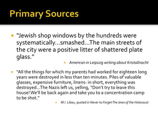  “Jewish shop windows by the hundreds were
systematically…smashed…The main streets of
the city were a positive litter of shattered plate
glass.”
 American in Leipszig writing about Kristallnacht
 “All the things for which my parents had worked for eighteen long
years were destroyed in less than ten minutes. Piles of valuable
glasses, expensive furniture, linens- in short, everything was
destroyed…The Nazis left us, yelling, “Don’t try to leave this
house! We’ll be back again and take you to a concentration camp
to be shot.”
 M.I. Libau, quoted in Never to ForgetThe Jews of the Holocaust
 
