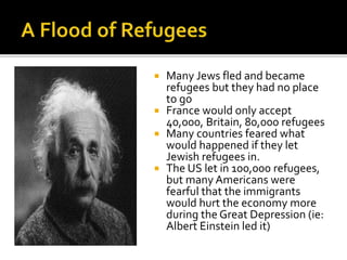  Many Jews fled and became
refugees but they had no place
to go
 France would only accept
40,000, Britain, 80,000 refugees
 Many countries feared what
would happened if they let
Jewish refugees in.
 The US let in 100,000 refugees,
but many Americans were
fearful that the immigrants
would hurt the economy more
during the Great Depression (ie:
Albert Einstein led it)
 