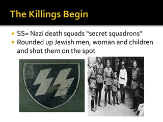  SS= Nazi death squads “secret squadrons”
 Rounded up Jewish men, woman and children
and shot them on the spot
 
