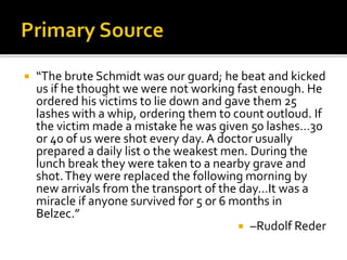  “The brute Schmidt was our guard; he beat and kicked
us if he thought we were not working fast enough. He
ordered his victims to lie down and gave them 25
lashes with a whip, ordering them to count outloud. If
the victim made a mistake he was given 50 lashes…30
or 40 of us were shot every day. A doctor usually
prepared a daily list o the weakest men. During the
lunch break they were taken to a nearby grave and
shot.They were replaced the following morning by
new arrivals from the transport of the day…It was a
miracle if anyone survived for 5 or 6 months in
Belzec.”
 –Rudolf Reder
 