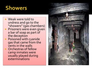  Weak were told to
undress and go to the
“showers” (gas chambers)
 Prisoners were even given
a bar of soap as part of
the deception
 Poisoned with cyanide
gas that came from the
vents in the walls
 Orchestras of fellow
camp inmates were
usually played during
exterminations
 