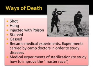  Shot
 Hung
 Injected with Poison
 Starved
 Gassed
 Became medical experiments. Experiments
carried by camp doctors in order to study
diseases
 Medical experiments of sterilization (to study
how to improve the “master race”)
 