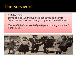  6 Million died
 Some able to live through the concentration camps
 Survivors were forever changed by what they witnessed
 “Survival is both an exalted privilege an a painful burden.”
Gerda Klein
 