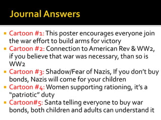  Cartoon #1:This poster encourages everyone join
the war effort to build arms for victory
 Cartoon #2: Connection to American Rev &WW2,
if you believe that war was necessary, than so is
WW2
 Cartoon #3: Shadow/Fear of Nazis, If you don’t buy
bonds, Nazis will come for your children
 Cartoon #4:Women supporting rationing, it’s a
“patriotic” duty
 Cartoon#5: Santa telling everyone to buy war
bonds, both children and adults can understand it
 