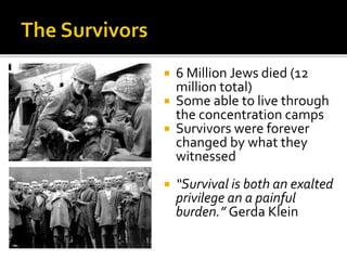  6 Million Jews died (12
million total)
 Some able to live through
the concentration camps
 Survivors were forever
changed by what they
witnessed
 “Survival is both an exalted
privilege an a painful
burden.” Gerda Klein
 