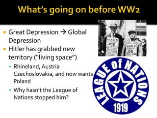  Great Depression  Global
Depression
 Hitler has grabbed new
territory (“living space”)
 Rhineland, Austria
Czechoslovakia, and now wants
Poland
 Why hasn’t the League of
Nations stopped him?
 