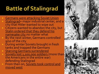  Germans were attacking Soviet Union
 Stalingrad= major industrial center, and a
city that Hitler wanted to wipe out
 Citizens wanted to abandon the city, but
Stalin ordered that they defend his
namesake city no matter what
 By the next winter, Germans controlled
9/10 of the city
 During winter Soviets brought in fresh
tanks and trapped the Germans
 Starving Germans surrendered
 Soviets lost 1,100,000 soldiers (more than
the Americans in the entire war)
defending Stalingrad
 From then on, Soviets took control and
moved west
 